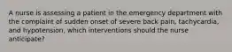 A nurse is assessing a patient in the emergency department with the complaint of sudden onset of severe back pain, tachycardia, and hypotension, which interventions should the nurse anticipate?