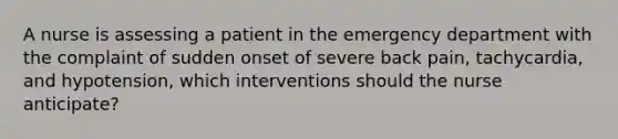 A nurse is assessing a patient in the emergency department with the complaint of sudden onset of severe back pain, tachycardia, and hypotension, which interventions should the nurse anticipate?