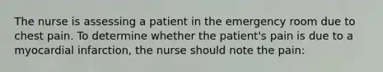 The nurse is assessing a patient in the emergency room due to chest pain. To determine whether the patient's pain is due to a myocardial infarction, the nurse should note the pain: