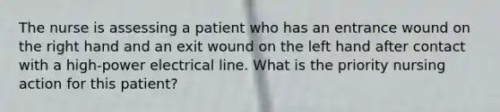 The nurse is assessing a patient who has an entrance wound on the right hand and an exit wound on the left hand after contact with a high-power electrical line. What is the priority nursing action for this patient?