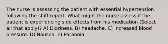 The nurse is assessing the patient with essential hypertension following the shift report. What might the nurse assess if the patient is experiencing side effects from his medication (Select all that apply)? A) Dizziness. B) headache. C) Increased blood pressure. D) Nausea. E) Paranoia