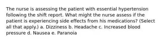 The nurse is assessing the patient with essential hypertension following the shift report. What might the nurse assess if the patient is experiencing side effects from his medications? (Select all that apply.) a. Dizziness b. Headache c. Increased <a href='https://www.questionai.com/knowledge/kD0HacyPBr-blood-pressure' class='anchor-knowledge'>blood pressure</a> d. Nausea e. Paranoia