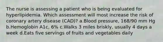 The nurse is assessing a patient who is being evaluated for hyperlipidemia. Which assessment will most increase the risk of coronary artery disease (CAD)? a.Blood pressure, 168/90 mm Hg b.Hemoglobin A1c, 6% c.Walks 3 miles briskly, usually 4 days a week d.Eats five servings of fruits and vegetables daily