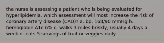 the nurse is assessing a patient who is being evaluated for hyperlipidemia. which assessment will most increase the risk of coronary artery disease (CAD)? a. bp, 168/90 mmHg b. hemoglobin A1c 6% c. walks 3 miles briskly, usually 4 days a week d. eats 5 servings of fruit or veggies daily