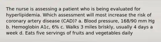 The nurse is assessing a patient who is being evaluated for hyperlipidemia. Which assessment will most increase the risk of coronary artery disease (CAD)? a. Blood pressure, 168/90 mm Hg b. Hemoglobin A1c, 6% c. Walks 3 miles briskly, usually 4 days a week d. Eats five servings of fruits and vegetables daily