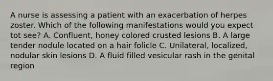 A nurse is assessing a patient with an exacerbation of herpes zoster. Which of the following manifestations would you expect tot see? A. Confluent, honey colored crusted lesions B. A large tender nodule located on a hair folicle C. Unilateral, localized, nodular skin lesions D. A fluid filled vesicular rash in the genital region