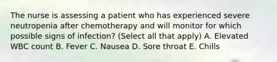 The nurse is assessing a patient who has experienced severe neutropenia after chemotherapy and will monitor for which possible signs of infection? (Select all that apply) A. Elevated WBC count B. Fever C. Nausea D. Sore throat E. Chills