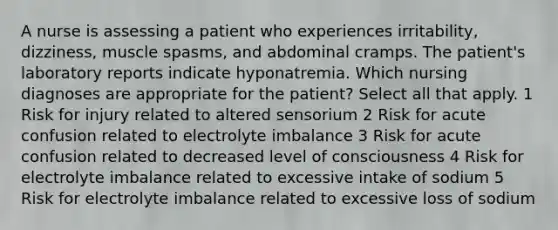 A nurse is assessing a patient who experiences irritability, dizziness, muscle spasms, and abdominal cramps. The patient's laboratory reports indicate hyponatremia. Which nursing diagnoses are appropriate for the patient? Select all that apply. 1 Risk for injury related to altered sensorium 2 Risk for acute confusion related to electrolyte imbalance 3 Risk for acute confusion related to decreased level of consciousness 4 Risk for electrolyte imbalance related to excessive intake of sodium 5 Risk for electrolyte imbalance related to excessive loss of sodium