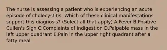 The nurse is assessing a patient who is experiencing an acute episode of cholecystitis. Which of these clinical manifestations support this diagnosis? (Select all that apply) A.Fever B.Positive Cullen's Sign C.Complaints of indigestion D.Palpable mass in the left upper quadrant E.Pain in the upper right quadrant after a fatty meal