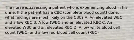 The nurse is assessing a patient who is experiencing blood in his urine. If the patient has a CBC (complete blood count) done, what findings are most likely on the CBC? A. An elevated WBC and a low RBC B. A low (WBC and an elevated RBC C. An elevated WBC and an elevated RBC D. A low white blood cell count (WBC) and a low red-blood cell count (RBC)