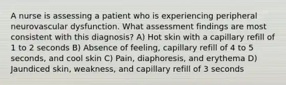 A nurse is assessing a patient who is experiencing peripheral neurovascular dysfunction. What assessment findings are most consistent with this diagnosis? A) Hot skin with a capillary refill of 1 to 2 seconds B) Absence of feeling, capillary refill of 4 to 5 seconds, and cool skin C) Pain, diaphoresis, and erythema D) Jaundiced skin, weakness, and capillary refill of 3 seconds