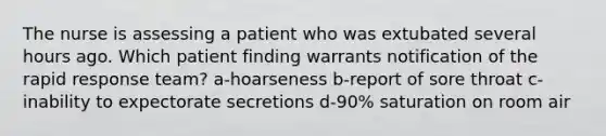 The nurse is assessing a patient who was extubated several hours ago. Which patient finding warrants notification of the rapid response team? a-hoarseness b-report of sore throat c-inability to expectorate secretions d-90% saturation on room air