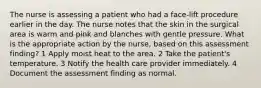 The nurse is assessing a patient who had a face-lift procedure earlier in the day. The nurse notes that the skin in the surgical area is warm and pink and blanches with gentle pressure. What is the appropriate action by the nurse, based on this assessment finding? 1 Apply moist heat to the area. 2 Take the patient's temperature. 3 Notify the health care provider immediately. 4 Document the assessment finding as normal.