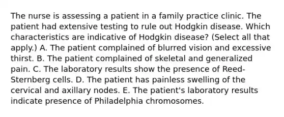 The nurse is assessing a patient in a family practice clinic. The patient had extensive testing to rule out Hodgkin disease. Which characteristics are indicative of Hodgkin disease? (Select all that apply.) A. The patient complained of blurred vision and excessive thirst. B. The patient complained of skeletal and generalized pain. C. The laboratory results show the presence of Reed-Sternberg cells. D. The patient has painless swelling of the cervical and axillary nodes. E. The patient's laboratory results indicate presence of Philadelphia chromosomes.