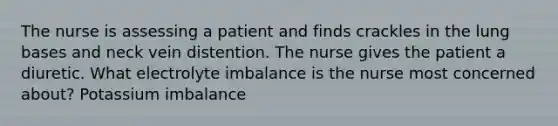 The nurse is assessing a patient and finds crackles in the lung bases and neck vein distention. The nurse gives the patient a diuretic. What electrolyte imbalance is the nurse most concerned about? Potassium imbalance