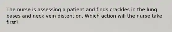 The nurse is assessing a patient and finds crackles in the lung bases and neck vein distention. Which action will the nurse take first?