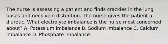 The nurse is assessing a patient and finds crackles in the lung bases and neck vein distention. The nurse gives the patient a diuretic. What electrolyte imbalance is the nurse most concerned about? A. Potassium imbalance B. Sodium imbalance C. Calcium imbalance D. Phosphate imbalance