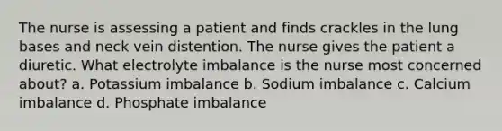 The nurse is assessing a patient and finds crackles in the lung bases and neck vein distention. The nurse gives the patient a diuretic. What electrolyte imbalance is the nurse most concerned about? a. Potassium imbalance b. Sodium imbalance c. Calcium imbalance d. Phosphate imbalance