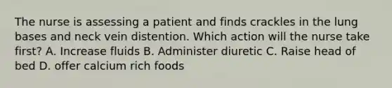 The nurse is assessing a patient and finds crackles in the lung bases and neck vein distention. Which action will the nurse take first? A. Increase fluids B. Administer diuretic C. Raise head of bed D. offer calcium rich foods