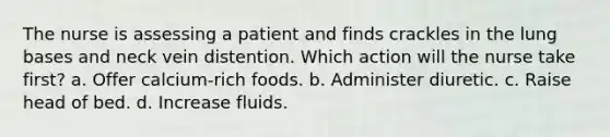 The nurse is assessing a patient and finds crackles in the lung bases and neck vein distention. Which action will the nurse take first? a. Offer calcium-rich foods. b. Administer diuretic. c. Raise head of bed. d. Increase fluids.