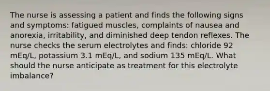 The nurse is assessing a patient and finds the following signs and symptoms: fatigued muscles, complaints of nausea and anorexia, irritability, and diminished deep tendon reflexes. The nurse checks the serum electrolytes and finds: chloride 92 mEq/L, potassium 3.1 mEq/L, and sodium 135 mEq/L. What should the nurse anticipate as treatment for this electrolyte imbalance?