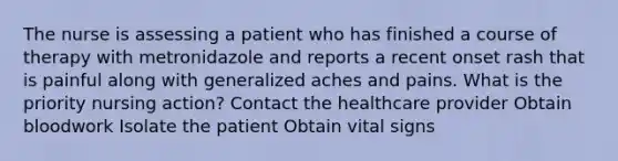 The nurse is assessing a patient who has finished a course of therapy with metronidazole and reports a recent onset rash that is painful along with generalized aches and pains. What is the priority nursing action? Contact the healthcare provider Obtain bloodwork Isolate the patient Obtain vital signs