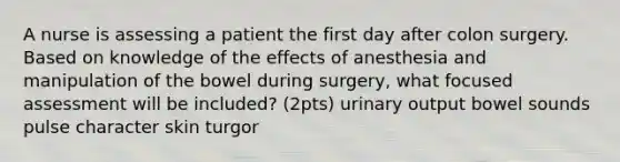 A nurse is assessing a patient the first day after colon surgery. Based on knowledge of the effects of anesthesia and manipulation of the bowel during surgery, what focused assessment will be included? (2pts) urinary output bowel sounds pulse character skin turgor