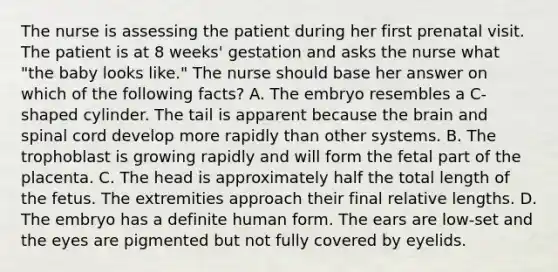 The nurse is assessing the patient during her first prenatal visit. The patient is at 8 weeks' gestation and asks the nurse what "the baby looks like." The nurse should base her answer on which of the following facts? A. The embryo resembles a C-shaped cylinder. The tail is apparent because the brain and spinal cord develop more rapidly than other systems. B. The trophoblast is growing rapidly and will form the fetal part of the placenta. C. The head is approximately half the total length of the fetus. The extremities approach their final relative lengths. D. The embryo has a definite human form. The ears are low-set and the eyes are pigmented but not fully covered by eyelids.