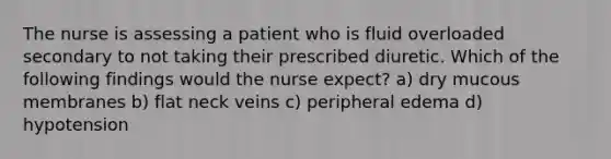 The nurse is assessing a patient who is fluid overloaded secondary to not taking their prescribed diuretic. Which of the following findings would the nurse expect? a) dry mucous membranes b) flat neck veins c) peripheral edema d) hypotension