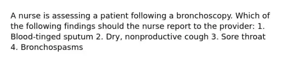 A nurse is assessing a patient following a bronchoscopy. Which of the following findings should the nurse report to the provider: 1. Blood-tinged sputum 2. Dry, nonproductive cough 3. Sore throat 4. Bronchospasms