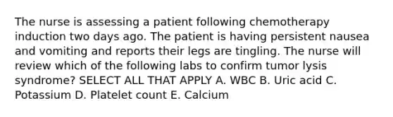 The nurse is assessing a patient following chemotherapy induction two days ago. The patient is having persistent nausea and vomiting and reports their legs are tingling. The nurse will review which of the following labs to confirm tumor lysis syndrome? SELECT ALL THAT APPLY A. WBC B. Uric acid C. Potassium D. Platelet count E. Calcium