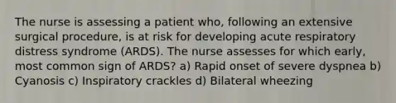 The nurse is assessing a patient who, following an extensive surgical procedure, is at risk for developing acute respiratory distress syndrome (ARDS). The nurse assesses for which early, most common sign of ARDS? a) Rapid onset of severe dyspnea b) Cyanosis c) Inspiratory crackles d) Bilateral wheezing