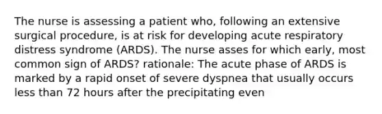 The nurse is assessing a patient who, following an extensive surgical procedure, is at risk for developing acute respiratory distress syndrome (ARDS). The nurse asses for which early, most common sign of ARDS? rationale: The acute phase of ARDS is marked by a rapid onset of severe dyspnea that usually occurs less than 72 hours after the precipitating even