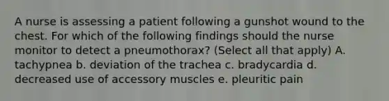 A nurse is assessing a patient following a gunshot wound to the chest. For which of the following findings should the nurse monitor to detect a pneumothorax? (Select all that apply) A. tachypnea b. deviation of the trachea c. bradycardia d. decreased use of accessory muscles e. pleuritic pain