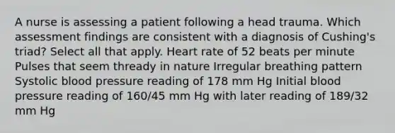 A nurse is assessing a patient following a head trauma. Which assessment findings are consistent with a diagnosis of Cushing's triad? Select all that apply. Heart rate of 52 beats per minute Pulses that seem thready in nature Irregular breathing pattern Systolic blood pressure reading of 178 mm Hg Initial blood pressure reading of 160/45 mm Hg with later reading of 189/32 mm Hg