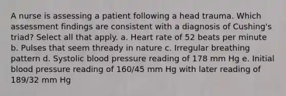 A nurse is assessing a patient following a head trauma. Which assessment findings are consistent with a diagnosis of Cushing's triad? Select all that apply. a. Heart rate of 52 beats per minute b. Pulses that seem thready in nature c. Irregular breathing pattern d. Systolic blood pressure reading of 178 mm Hg e. Initial blood pressure reading of 160/45 mm Hg with later reading of 189/32 mm Hg