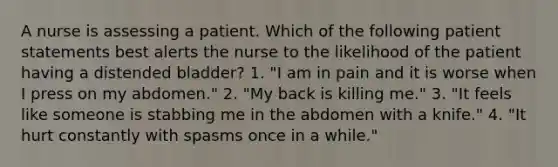 A nurse is assessing a patient. Which of the following patient statements best alerts the nurse to the likelihood of the patient having a distended bladder? 1. "I am in pain and it is worse when I press on my abdomen." 2. "My back is killing me." 3. "It feels like someone is stabbing me in the abdomen with a knife." 4. "It hurt constantly with spasms once in a while."