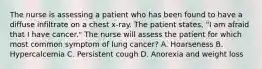 The nurse is assessing a patient who has been found to have a diffuse infiltrate on a chest x-ray. The patient states, "I am afraid that I have cancer." The nurse will assess the patient for which most common symptom of lung cancer? A. Hoarseness B. Hypercalcemia C. Persistent cough D. Anorexia and weight loss