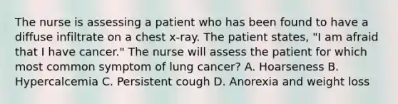 The nurse is assessing a patient who has been found to have a diffuse infiltrate on a chest x-ray. The patient states, "I am afraid that I have cancer." The nurse will assess the patient for which most common symptom of lung cancer? A. Hoarseness B. Hypercalcemia C. Persistent cough D. Anorexia and weight loss