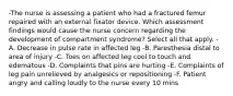 -The nurse is assessing a patient who had a fractured femur repaired with an external fixator device. Which assessment findings would cause the nurse concern regarding the development of compartment syndrome? Select all that apply. -A. Decrease in pulse rate in affected leg -B. Paresthesia distal to area of injury -C. Toes on affected leg cool to touch and edematous -D. Complaints that pins are hurting -E. Complaints of leg pain unrelieved by analgesics or repositioning -F. Patient angry and calling loudly to the nurse every 10 mins