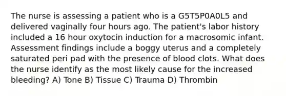 The nurse is assessing a patient who is a G5T5P0A0L5 and delivered vaginally four hours ago. The patient's labor history included a 16 hour oxytocin induction for a macrosomic infant. Assessment findings include a boggy uterus and a completely saturated peri pad with the presence of blood clots. What does the nurse identify as the most likely cause for the increased bleeding? A) Tone B) Tissue C) Trauma D) Thrombin