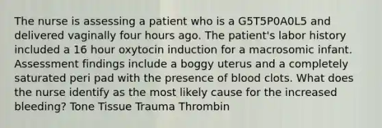 The nurse is assessing a patient who is a G5T5P0A0L5 and delivered vaginally four hours ago. The patient's labor history included a 16 hour oxytocin induction for a macrosomic infant. Assessment findings include a boggy uterus and a completely saturated peri pad with the presence of blood clots. What does the nurse identify as the most likely cause for the increased bleeding? Tone Tissue Trauma Thrombin