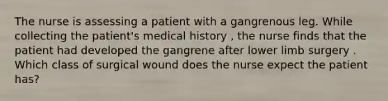 The nurse is assessing a patient with a gangrenous leg. While collecting the patient's medical history , the nurse finds that the patient had developed the gangrene after lower limb surgery . Which class of surgical wound does the nurse expect the patient has?