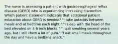 The nurse is assessing a patient with gastroesophageal reflux disease (GERD) who is experiencing increasing discomfort. Which patient statement indicates that additional patient education about GERD is needed? "I take antacids between meals and at bedtime each night." "I sleep with the head of the bed elevated on 4-6 inch blocks." "I quit smoking several years ago, but I still chew a lot of gum." "I eat small meals throughout the day and have a bedtime snack."