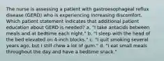 The nurse is assessing a patient with gastroesophageal reflux disease (GERD) who is experiencing increasing discomfort. Which patient statement indicates that additional patient education about GERD is needed? a. "I take antacids between meals and at bedtime each night." b. "I sleep with the head of the bed elevated on 4-inch blocks." c. "I quit smoking several years ago, but I still chew a lot of gum." d. "I eat small meals throughout the day and have a bedtime snack."