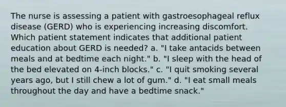 The nurse is assessing a patient with gastroesophageal reflux disease (GERD) who is experiencing increasing discomfort. Which patient statement indicates that additional patient education about GERD is needed? a. "I take antacids between meals and at bedtime each night." b. "I sleep with the head of the bed elevated on 4-inch blocks." c. "I quit smoking several years ago, but I still chew a lot of gum." d. "I eat small meals throughout the day and have a bedtime snack."