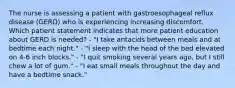 The nurse is assessing a patient with gastroesophageal reflux disease (GERD) who is experiencing increasing discomfort. Which patient statement indicates that more patient education about GERD is needed? - "I take antacids between meals and at bedtime each night." - "I sleep with the head of the bed elevated on 4-6 inch blocks." - "I quit smoking several years ago, but I still chew a lot of gum." - "I eat small meals throughout the day and have a bedtime snack."