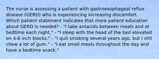 The nurse is assessing a patient with gastroesophageal reflux disease (GERD) who is experiencing increasing discomfort. Which patient statement indicates that more patient education about GERD is needed? - "I take antacids between meals and at bedtime each night." - "I sleep with the head of the bed elevated on 4-6 inch blocks." - "I quit smoking several years ago, but I still chew a lot of gum." - "I eat small meals throughout the day and have a bedtime snack."