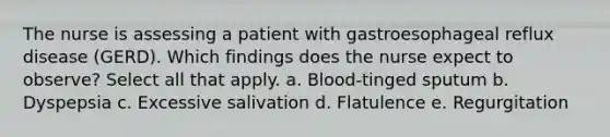 The nurse is assessing a patient with gastroesophageal reflux disease (GERD). Which findings does the nurse expect to observe? Select all that apply. a. Blood-tinged sputum b. Dyspepsia c. Excessive salivation d. Flatulence e. Regurgitation