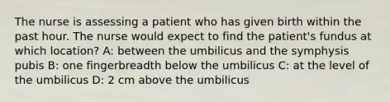 The nurse is assessing a patient who has given birth within the past hour. The nurse would expect to find the patient's fundus at which location? A: between the umbilicus and the symphysis pubis B: one fingerbreadth below the umbilicus C: at the level of the umbilicus D: 2 cm above the umbilicus